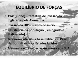 EQUILÍBRIO DE FORÇAS
• 1941(junho) – tentativa de invasão da
Inglaterra pela Alemanha.
• Invasão da URSS – êxito no início
• Resistência da população (Leningrado e
Stalingrado)
• Japoneses atacam a base militar em Pearl
Harbor (Havaí) dos Estados Unidos
• Alemanha e Itália declaram guerra aos EUA
 