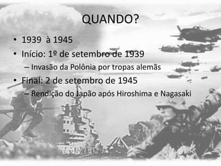 QUANDO?
• 1939 à 1945
• Início: 1º de setembro de 1939
– Invasão da Polônia por tropas alemãs
• Final: 2 de setembro de 1945
– Rendição do Japão após Hiroshima e Nagasaki
 