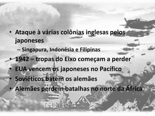 • Ataque à várias colônias inglesas pelos
japoneses
– Singapura, Indonésia e Filipinas
• 1942 – tropas do Eixo começam a perder
• EUA vencem os japoneses no Pacífico
• Soviéticos batem os alemães
• Alemães perdem batalhas no norte da África
 