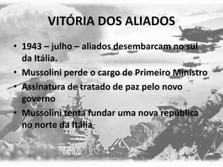 VITÓRIA DOS ALIADOS
• 1943 – julho – aliados desembarcam no sul
da Itália.
• Mussolini perde o cargo de Primeiro Ministro
• Assinatura de tratado de paz pelo novo
governo
• Mussolini tenta fundar uma nova república
no norte da Itália
 