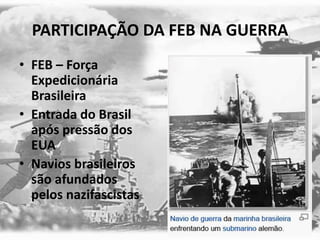 PARTICIPAÇÃO DA FEB NA GUERRA
• FEB – Força
Expedicionária
Brasileira
• Entrada do Brasil
após pressão dos
EUA
• Navios brasileiros
são afundados
pelos nazifascistas
 