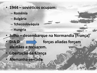 • 1944 – soviéticos ocupam:
– Romênia
– Bulgária
– Tchecoslováquia
– Hungria
• Julho – desembarque na Normandia (França)
• DIA D forças aliadas forçam
alemães a recuarem.
• Libertação da França
• Alemanha cercada
 