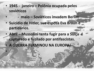 • 1945 - janeiro – Polônia ocupada pelos
soviéticos
• - maio – Soviéticos invadem Berlim
• Suicídio de Hitler, sua esposa Eva Braun e
partidários.
• Abril – Mussolini tenta fugir para a Suíça é
capturado e fuzilado por antifascistas.
• A GUERRA TERMINOU NA EUROPA!
•
 