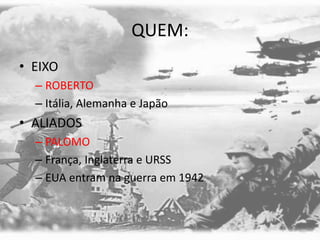 QUEM:
• EIXO
– ROBERTO
– Itália, Alemanha e Japão
• ALIADOS
– PALOMO
– França, Inglaterra e URSS
– EUA entram na guerra em 1942
 