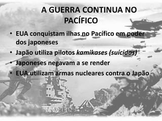A GUERRA CONTINUA NO
PACÍFICO
• EUA conquistam ilhas no Pacífico em poder
dos japoneses
• Japão utiliza pilotos kamikases (suícidas)
• Japoneses negavam a se render
• EUA utilizam armas nucleares contra o Japão
 