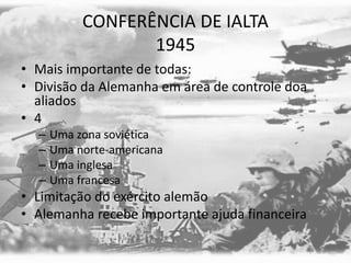 CONFERÊNCIA DE IALTA
1945
• Mais importante de todas:
• Divisão da Alemanha em área de controle doa
aliados
• 4
– Uma zona soviética
– Uma norte-americana
– Uma inglesa
– Uma francesa
• Limitação do exército alemão
• Alemanha recebe importante ajuda financeira
 