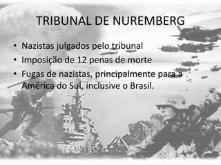 TRIBUNAL DE NUREMBERG
• Nazistas julgados pelo tribunal
• Imposição de 12 penas de morte
• Fugas de nazistas, principalmente para a
América do Sul, inclusive o Brasil.
 