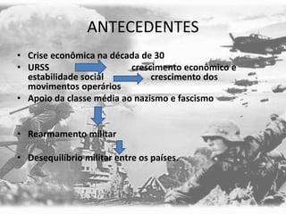 ANTECEDENTES
• Crise econômica na década de 30
• URSS crescimento econômico e
estabilidade social crescimento dos
movimentos operários
• Apoio da classe média ao nazismo e fascismo
• Rearmamento militar
• Desequilíbrio militar entre os países.
 