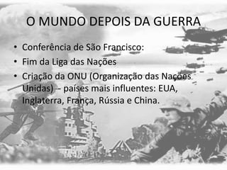 O MUNDO DEPOIS DA GUERRA
• Conferência de São Francisco:
• Fim da Liga das Nações
• Criação da ONU (Organização das Nações
Unidas) - países mais influentes: EUA,
Inglaterra, França, Rússia e China.
 