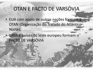 OTAN E PACTO DE VARSÓVIA
• EUA com apoio de outras nações formam a
OTAN (Organização do Tratado do Atlântico
Norte).
• URSS e países do leste europeu formam o
PACTO DE VARSÓVIA
 