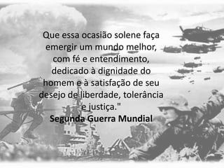 Que essa ocasião solene faça
emergir um mundo melhor,
com fé e entendimento,
dedicado à dignidade do
homem e à satisfação de seu
desejo de liberdade, tolerância
e justiça."
Segunda Guerra Mundial
 