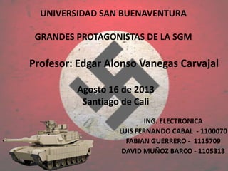 UNIVERSIDAD SAN BUENAVENTURA
GRANDES PROTAGONISTAS DE LA SGM
ING. ELECTRONICA
LUIS FERNANDO CABAL - 1100070
FABIAN GUERRERO - 1115709
DAVID MUÑOZ BARCO - 1105313
Profesor: Edgar Alonso Vanegas Carvajal
Agosto 16 de 2013
Santiago de Cali
 