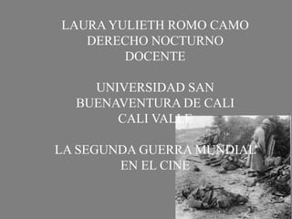 LAURA YULIETH ROMO CAMO 
DERECHO NOCTURNO 
DOCENTE 
UNIVERSIDAD SAN 
BUENAVENTURA DE CALI 
CALI VALLE 
LA SEGUNDA GUERRA MUNDIAL 
EN EL CINE 
 