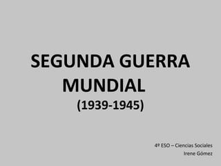 SEGUNDA GUERRA
MUNDIAL
(1939-1945)
4º ESO – Ciencias Sociales
Irene Gómez
 