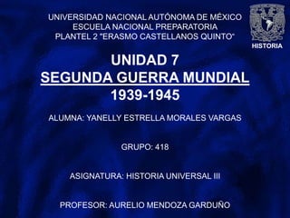 HISTORIA
UNIVERSIDAD NACIONAL AUTÓNOMA DE MÉXICO
ESCUELA NACIONAL PREPARATORIA
PLANTEL 2 "ERASMO CASTELLANOS QUINTO“
UNIDAD 7
SEGUNDA GUERRA MUNDIAL
1939-1945
ALUMNA: YANELLY ESTRELLA MORALES VARGAS
GRUPO: 418
ASIGNATURA: HISTORIA UNIVERSAL III
PROFESOR: AURELIO MENDOZA GARDUÑO
 