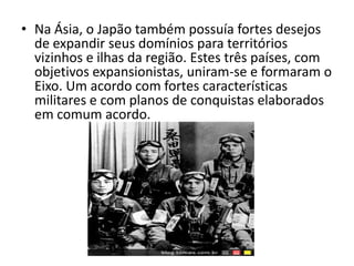 • Na Ásia, o Japão também possuía fortes desejos
  de expandir seus domínios para territórios
  vizinhos e ilhas da região. Estes três países, com
  objetivos expansionistas, uniram-se e formaram o
  Eixo. Um acordo com fortes características
  militares e com planos de conquistas elaborados
  em comum acordo.
 