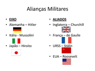 Alianças Militares
• EIXO                  • ALIADOS
• Alemanha – Hitler     • Inglaterra – Churchill

• Itália - Mussolini    • França – de Gaulle

• Japão – Hiroito       • URSS – Stálin

                        • EUA – Roosevelt
 
