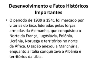 Desenvolvimento e Fatos Históricos
           Importantes
• O período de 1939 a 1941 foi marcado por
  vitórias do Eixo, lideradas pelas forças
  armadas da Alemanha, que conquistou o
  Norte da França, Iugoslávia, Polônia,
  Ucrânia, Noruega e territórios no norte
  da África. O Japão anexou a Manchúria,
  enquanto a Itália conquistava a Albânia e
  territórios da Líbia.
 