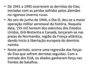• De 1941 a 1945 ocorreram as derrotas do Eixo,
  iniciadas com as perdas sofridas pelos alemães
  no rigoroso inverno russo.
• No seis de junho de 1944, o Dia-D, deu-se a maior
  operação militar aeronaval da história. Naquela
  data, 155 mil homem dos exércitos dos Estados
  Unidos, Grã-Bretanha e Canadá, lançaram-se nas
  praias da Normandia, região da França atlântica,
  dando início à libertação europeia do domínio
  nazista.
• Neste período, ocorre uma regressão das forças
  do Eixo que sofrem derrotas seguidas. Com a
  entrada dos EUA, os aliados ganharam força nas
  frentes de batalhas.
 
