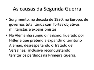 As causas da Segunda Guerra
• Surgimento, na década de 1930, na Europa, de
  governos totalitários com fortes objetivos
  militaristas e expansionistas.
• Na Alemanha surgiu o nazismo, liderado por
  Hitler e que pretendia expandir o território
  Alemão, desrespeitando o Tratado de
  Versalhes, inclusive reconquistando
  territórios perdidos na Primeira Guerra.
 