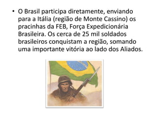 • O Brasil participa diretamente, enviando
  para a Itália (região de Monte Cassino) os
  pracinhas da FEB, Força Expedicionária
  Brasileira. Os cerca de 25 mil soldados
  brasileiros conquistam a região, somando
  uma importante vitória ao lado dos Aliados.
 