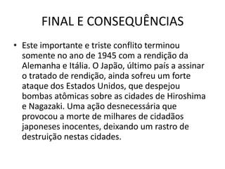 FINAL E CONSEQUÊNCIAS
• Este importante e triste conflito terminou
  somente no ano de 1945 com a rendição da
  Alemanha e Itália. O Japão, último país a assinar
  o tratado de rendição, ainda sofreu um forte
  ataque dos Estados Unidos, que despejou
  bombas atômicas sobre as cidades de Hiroshima
  e Nagazaki. Uma ação desnecessária que
  provocou a morte de milhares de cidadãos
  japoneses inocentes, deixando um rastro de
  destruição nestas cidades.
 