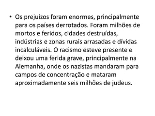 • Os prejuízos foram enormes, principalmente
  para os países derrotados. Foram milhões de
  mortos e feridos, cidades destruídas,
  indústrias e zonas rurais arrasadas e dívidas
  incalculáveis. O racismo esteve presente e
  deixou uma ferida grave, principalmente na
  Alemanha, onde os nazistas mandaram para
  campos de concentração e mataram
  aproximadamente seis milhões de judeus.
 