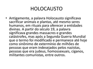HOLOCAUSTO
• Antigamente, a palavra Holocausto significava
  sacrificar animais e plantas, até mesmo seres
  humanos, em rituais para oferecer a entidades
  divinas. A partir do século 19, a palavra
  significava grandes massacres e grandes
  catástrofes, mas após a Segunda Guerra Mundial
  que o termo foi modificado e permanece até hoje
  como sinônimo de extermínio de milhões de
  pessoas que eram indesejados pelos nazistas,
  pessoas que era judeus, homossexuais, ciganos,
  militantes comunistas, entre outros.
 