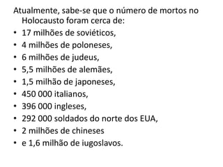 Atualmente, sabe-se que o número de mortos no
  Holocausto foram cerca de:
• 17 milhões de soviéticos,
• 4 milhões de poloneses,
• 6 milhões de judeus,
• 5,5 milhões de alemães,
• 1,5 milhão de japoneses,
• 450 000 italianos,
• 396 000 ingleses,
• 292 000 soldados do norte dos EUA,
• 2 milhões de chineses
• e 1,6 milhão de iugoslavos.
 