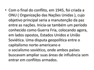 • Com o final do conflito, em 1945, foi criada a
  ONU ( Organização das Nações Unidas ), cujo
  objetivo principal seria a manutenção da paz
  entre as nações. Inicia-se também um período
  conhecido como Guerra Fria, colocando agora,
  em lados opostos, Estados Unidos e União
  Soviética. Uma disputa geopolítica entre o
  capitalismo norte-americano e
  o socialismo soviético, onde ambos países
  buscavam ampliar suas áreas de influência sem
  entrar em conflitos armados.
 
