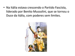• Na Itália estava crescendo o Partido Fascista,
  liderado por Benito Mussolini, que se tornou o
  Duce da Itália, com poderes sem limites.
 