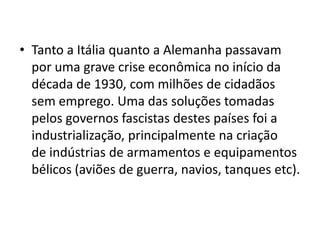• Tanto a Itália quanto a Alemanha passavam
  por uma grave crise econômica no início da
  década de 1930, com milhões de cidadãos
  sem emprego. Uma das soluções tomadas
  pelos governos fascistas destes países foi a
  industrialização, principalmente na criação
  de indústrias de armamentos e equipamentos
  bélicos (aviões de guerra, navios, tanques etc).
 