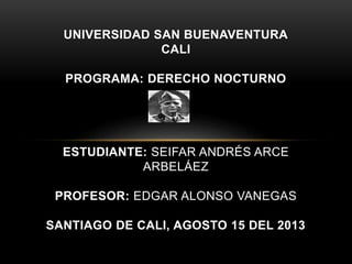UNIVERSIDAD SAN BUENAVENTURA
CALI
PROGRAMA: DERECHO NOCTURNO
ESTUDIANTE: SEIFAR ANDRÉS ARCE
ARBELÁEZ
PROFESOR: EDGAR ALONSO VANEGAS
SANTIAGO DE CALI, AGOSTO 15 DEL 2013
 