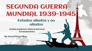 SEGUNDA GUERRA
MUNDIAL 1939-1945
Unidad académica: Historia Universal
Contemporánea.
By: Araceli Rangel Mora.
Estados aliados y no
aliados
 