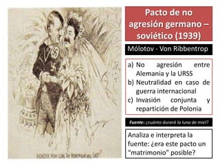 Pacto de no
agresión germano –
soviético (1939)
Mólotov - Von Ribbentrop
a) No agresión entre
Alemania y la URSS
b) Neutralidad en caso de
guerra internacional
c) Invasión conjunta y
repartición de Polonia
Fuente: ¿cuánto durará la luna de miel?
Analiza e interpreta la
fuente: ¿era este pacto un
“matrimonio” posible?
 