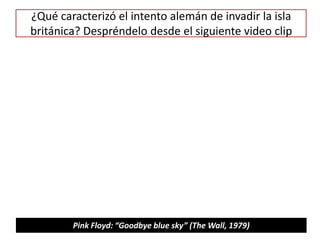 ¿Qué caracterizó el intento alemán de invadir la isla
británica? Despréndelo desde el siguiente video clip
Pink Floyd: “Goodbye blue sky” (The Wall, 1979)
 