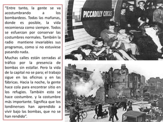 “Entre tanto, la gente se va
acostumbrando a los
bombardeos. Todas las mañanas,
donde es posible, la vida
recomienza como siempre. Todos
se esfuerzan por conservar las
costumbres normales. También la
radio mantiene invariables sus
programas, como si no estuviese
pasando nada.
Muchas calles están cerradas al
tráfico por la presencia de
bombas sin estallar. Pero la vida
de la capital no se para; el trabajo
sigue en las oficinas y en las
fábricas. Hacia la noche, la gente
hace cola para encontrar sitio en
los refugios. También esto se
hace costumbre. y la costumbre
más importante. Significa que los
londinenses han aprendido a
vivir bajo las bombas, que no se
han rendido”.
 