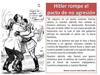Hitler rompe el
pacto de no agresión
“Ni siquiera en un punto nuestras fuerzas
aéreas ni nuestro ejército han violado la
frontera alemana. La declaración formulada
hoy por el señor Hitler es una nueva prueba de
hipocresía con la cual el jefe del gobierno
alemán ha concluido el pacto con la Rusia
Soviética.
No es esta la primera vez que le toca a Rusia
enfrentar a un agresor. Conocen ustedes la
marcha de Napoleón contra Rusia y saben que
nuestro pueblo lo derrotó y lo expulsó del país.
Lo mismo ocurrirá al dictador Hitler.
Nuestro ejército rojo llevará una guerra
victoriosa para el destino de nuestra patria y
por el honor de nuestros trabajadores,
nuestros campesinos y nuestra libertad.
Molotov. Anuncio radial al pueblo ruso (1941)
 