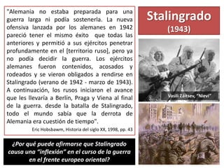Stalingrado
(1943)
"Alemania no estaba preparada para una
guerra larga ni podía sostenerla. La nueva
ofensiva lanzada por los alemanes en 1942
pareció tener el mismo éxito que todas las
anteriores y permitió a sus ejércitos penetrar
profundamente en el [territorio ruso], pero ya
no podía decidir la guerra. Los ejércitos
alemanes fueron contenidos, acosados y
rodeados y se vieron obligados a rendirse en
Stalingrado (verano de 1942 - marzo de 1943).
A continuación, los rusos iniciaron el avance
que les llevaría a Berlín, Praga y Viena al final
de la guerra. desde la batalla de Stalingrado,
todo el mundo sabía que la derrota de
Alemania era cuestión de tiempo".
Eric Hobsbawm, Historia del siglo XX, 1998, pp. 43
Vasili Záitsev, “Nievi”
¿Por qué puede afirmarse que Stalingrado
causa una “inflexión” en el curso de la guerra
en el frente europeo oriental?
 