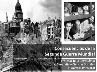 Consecuencias de la
Segunda Guerra Mundial
Profesor Julio Reyes Ávila
Historia, Geografía y Ciencias Sociales
> www.cliovirtual.cl
 
