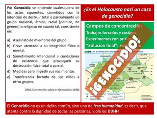 ¿Es el Holocausto nazi un caso
de genocidio?
Por Genocidio se entiende cualesquiera de
los actos siguientes, cometidos con la
intención de destruir total o parcialmente un
grupo nacional, étnico, racial [político, de
género] o religioso en cuanto tal, consistente
en:
a) Asesinato de miembros del grupo.
b) Grave atentado a su integridad física o
mental.
c) Sometimiento intencional a condiciones
de existencia que provoquen su
destrucción física total o parcial.
d) Medidas para impedir sus nacimientos.
e) Transferencia forzada de sus niños a
otros grupos.
ONU, Convención sobre el Genocidio (1948)
El Genocidio no es un delito común, sino uno de lesa humanidad, es decir, que
atenta contra la dignidad de todas las personas, viola los DDHH
Campos de concentración
Trabajos forzados y castigos
Experimentos con prisioneros
“Solución final”: exterminio
 