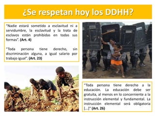 ¿Se respetan hoy los DDHH?
“Toda persona tiene derecho a la
educación. La educación debe ser
gratuita, al menos en lo concerniente a la
instrucción elemental y fundamental. La
instrucción elemental será obligatoria
[...]” (Art. 26)
“Nadie estará sometido a esclavitud ni a
servidumbre, la esclavitud y la trata de
esclavos están prohibidas en todas sus
formas”. (Art. 4)
“Toda persona tiene derecho, sin
discriminación alguna, a igual salario por
trabajo igual”. (Art. 23)
 