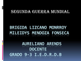 SEGUNDA GUERRA MUNDIAL BRIGIDA LIZCANO MONRROYMILEIDYS MENDOZA FONSECA     AURELIANO ARENDS        DOCENTEGRADO 9-3 I.E.D.R.D.B 