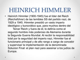 HEINRICH HIMMLER 
• Heinrich Himmler (1900-1945) fue el líder del Reich 
(Reichsführer) de las temibles SS del partido nazi, de 
1929 a 1945. Himmler presidió un vasto imperio 
ideológico y burocrático que, para muchos dentro del 
Tercer Reich y fuera de él, lo definía como el 
segundo hombre más poderoso de Alemania durante 
la Segunda Guerra Mundial. Al recibir la responsabilidad 
total por la seguridad del imperio nazi, Himmler fue el 
funcionario principal y de alto rango a cargo de concebir 
y supervisar la implementación de la denominada 
Solucion Final: el plan nazi para asesinar a los judíos de 
Europa. 
 