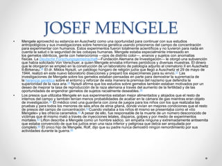 JOSEF MENGELE 
• Mengele aprovechó su estancia en Auschwitz como una oportunidad para continuar con sus estudios 
antropológicos y sus investigaciones sobre herencia genética usando prisioneros del campo de concentración 
para experimentar con humanos. Estos experimentos fueron totalmente acientíficos y no tuvieron para nada en 
cuenta la salud o la seguridad de las cobayas humanas. Mengele estaba especialmente interesado en 
los gemelos idénticos, gente con heterocromia —ojos de distinto color—, enanos y sujetos con anomalías 
físicas. La Deutsche Forschungsgemeinschaft—Fundación Alemana de Investigación— le otorgó una subvención 
que había solicitado Von Verschuer, a quien Mengele enviaba informes periódicos y diversas muestras. El dinero 
que le otorgaron se empleó en la construcción de un laboratorio de patología adjunto al crematorio II en Auschwitz 
II-Birkenau.36 El dr. Miklos Nyiszli, un patólogo húngaro de religión judía que llegó a Auschwitz el 29 de mayo de 
1944, realizó en este nuevo laboratorio disecciones y preparó los especímenes para su envío.37 Las 
investigaciones de Mengele sobre los gemelos estaban pensadas en parte para demostrar la supremacía de 
la herencia genética sobre el entorno y reforzar de esta manera la premisa del nazismo que defendía la 
superioridad de la raza aria.38 Nyiszli afirma que los estudios sobre gemelos también estaban motivados por un 
deseo de mejorar la tasa de reproducción de la raza alemana a través del aumento de la fertilidad y de las 
oportunidades de engendrar gemelos de sujetos racialmente deseables.39 
• Los presos que utilizaba Mengele en sus experimentos estaban mejor alimentados y alojados que el resto de 
internos del campo y también tenían menos probabilidades de acabar en la cámara de gas mientras eran objeto 
de investigación.40 El médico creó una guardería con zona de juegos para los niños con los que realizaba las 
pruebas y para todos los menores de seis años de etnia gitana, donde vivían en mejores condiciones que el resto 
de presos del campo de concentración.41Cuando visitaba a los niños él mismo se presentaba como el «tío 
Mengele» y les ofrecía caramelos.42 A pesar de ello, fue responsable de la muerte de un número desconocido de 
víctimas que él mismo mató a través de inyecciones letales, disparos, golpes y por medio de experimentos 
mortales.43 Lifton describe a Mengele como un hombre sádico, sin empatía ninguna y extremadamente antisemita 
que estaba convencido de que los judíos eran una raza inferior y peligrosa que debía ser aniquilada por 
completo.44 El único hijo de Mengele, Rolf, dijo que su padre nunca demostró ningún remordimiento por sus 
actividades durante la guerra.45 
 