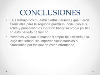 CONCLUSIONES 
• Este trabajo nos muestra ciertas personas que fueron 
esenciales para la segunda guerra mundial, con sus 
actos y pensamientos lograron hacer su propia politica 
en este periodo de tiempo. 
• Podemos ver que la maldad siempre ha esxistido a lo 
largo del tiempo, sin importar circunstancias o 
situaciones por las que se esten afrontando 
