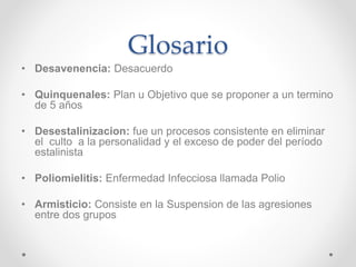 Glosario 
• Desavenencia: Desacuerdo 
• Quinquenales: Plan u Objetivo que se proponer a un termino 
de 5 años 
• Desestalinizacion: fue un procesos consistente en eliminar 
el culto a la personalidad y el exceso de poder del período 
estalinista 
• Poliomielitis: Enfermedad Infecciosa llamada Polio 
• Armisticio: Consiste en la Suspension de las agresiones 
entre dos grupos 
 