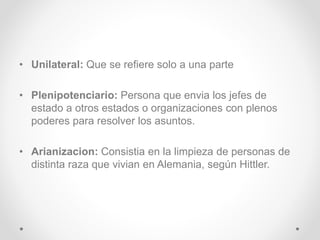 • Unilateral: Que se refiere solo a una parte 
• Plenipotenciario: Persona que envia los jefes de 
estado a otros estados o organizaciones con plenos 
poderes para resolver los asuntos. 
• Arianizacion: Consistia en la limpieza de personas de 
distinta raza que vivian en Alemania, según Hittler. 
 