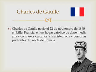 Charles de Gaulle
                          
 Charles de Gaulle nació el 22 de noviembre de 1890
  en Lille, Francia, en un hogar católico de clase media
  alta y con nexos cercanos a la aristocracia y personas
  pudientes del norte de Francia.
 