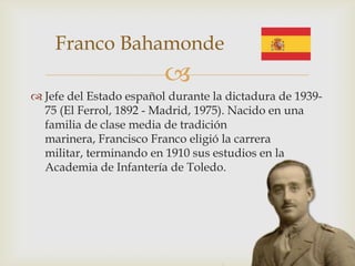 Franco Bahamonde
                         
 Jefe del Estado español durante la dictadura de 1939-
  75 (El Ferrol, 1892 - Madrid, 1975). Nacido en una
  familia de clase media de tradición
  marinera, Francisco Franco eligió la carrera
  militar, terminando en 1910 sus estudios en la
  Academia de Infantería de Toledo.
 